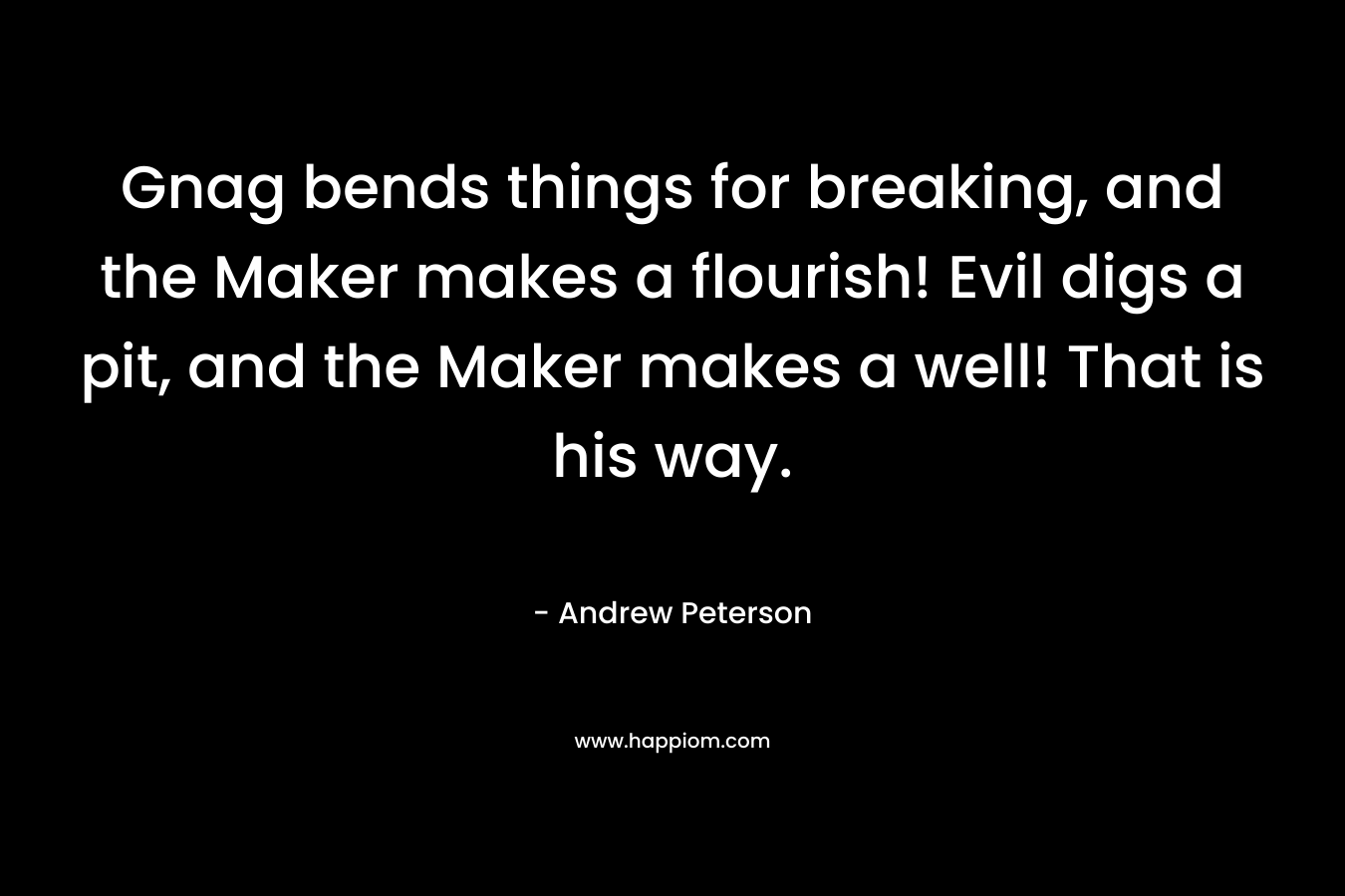 Gnag bends things for breaking, and the Maker makes a flourish! Evil digs a pit, and the Maker makes a well! That is his way. – Andrew Peterson