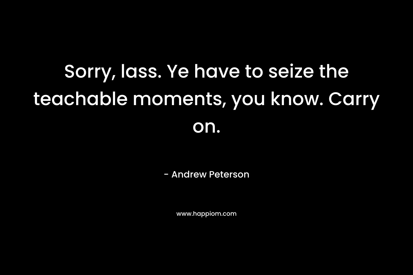 Sorry, lass. Ye have to seize the teachable moments, you know. Carry on. – Andrew Peterson
