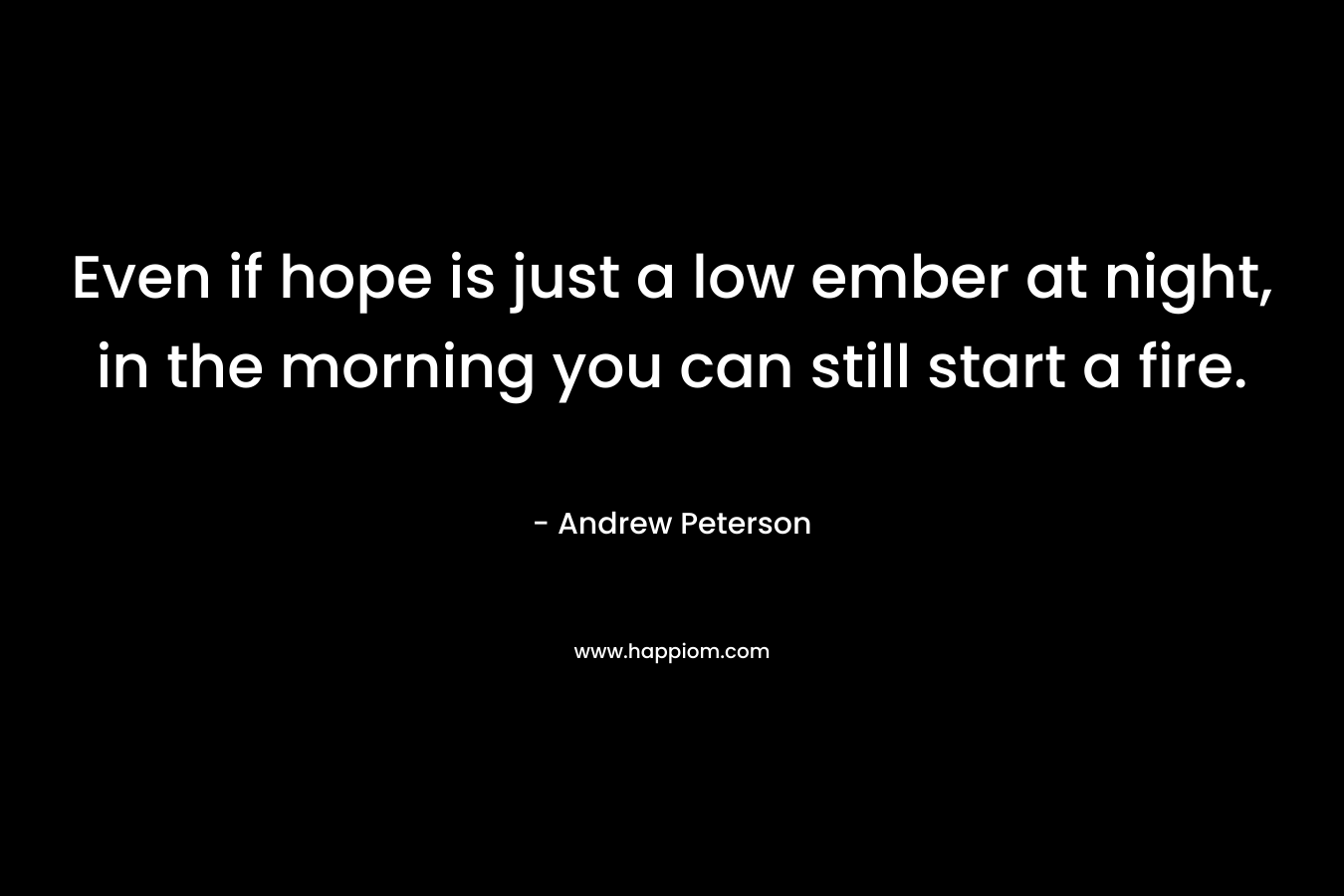 Even if hope is just a low ember at night, in the morning you can still start a fire.
