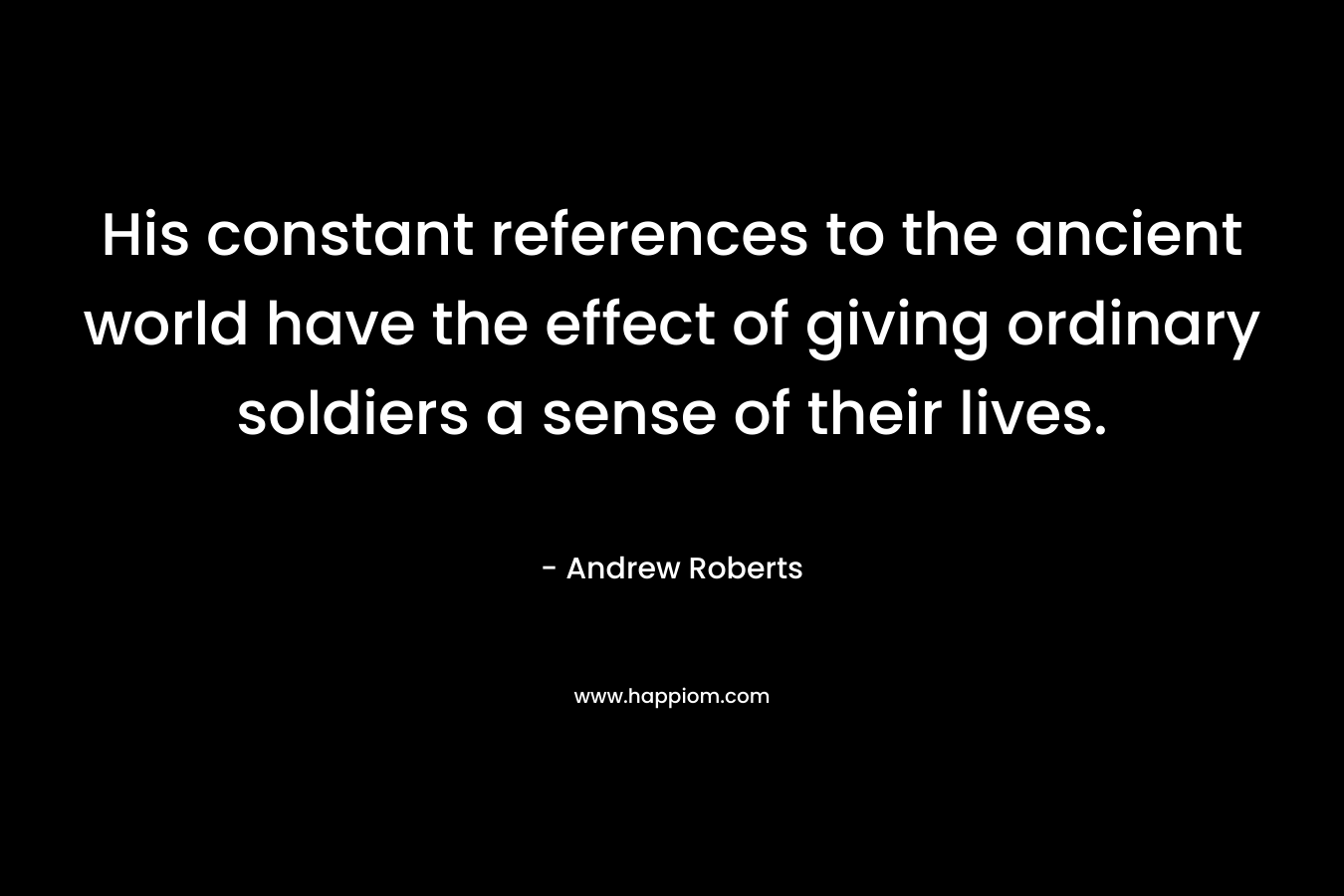 His constant references to the ancient world have the effect of giving ordinary soldiers a sense of their lives. – Andrew Roberts