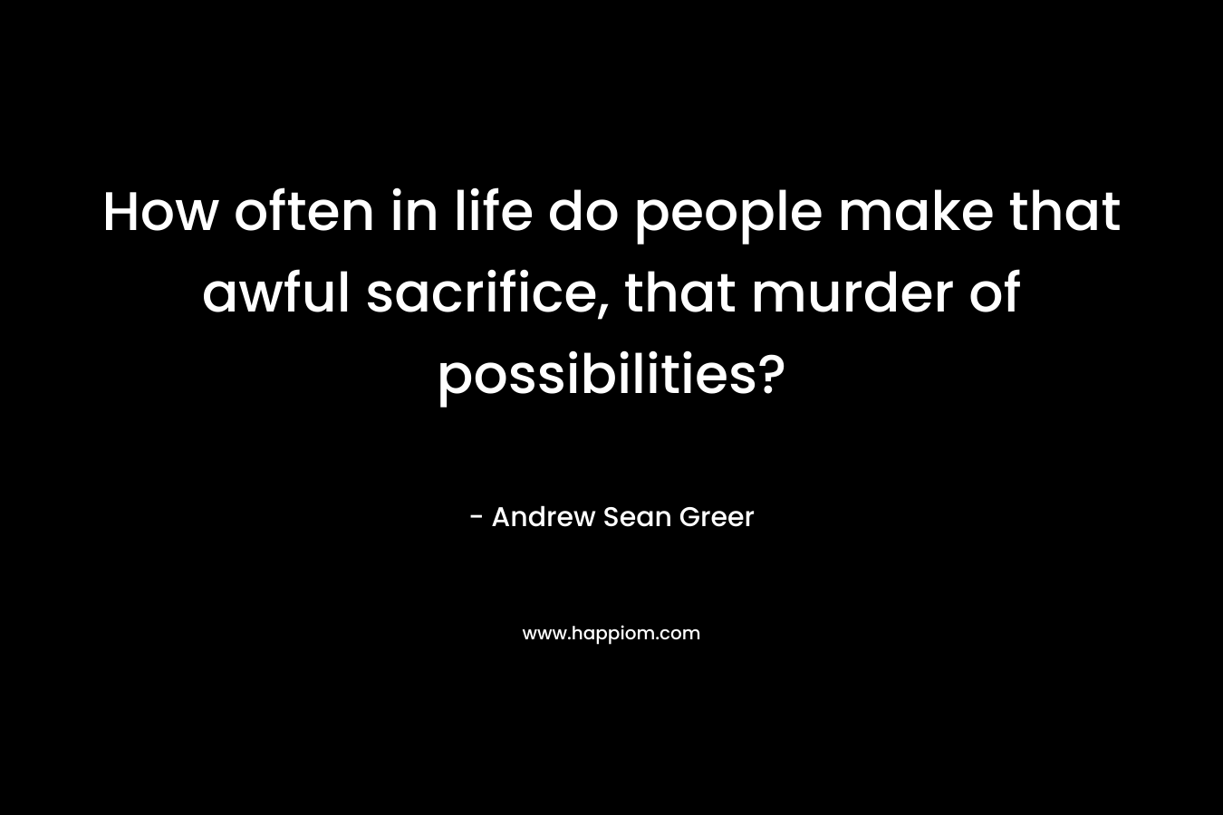 How often in life do people make that awful sacrifice, that murder of possibilities?