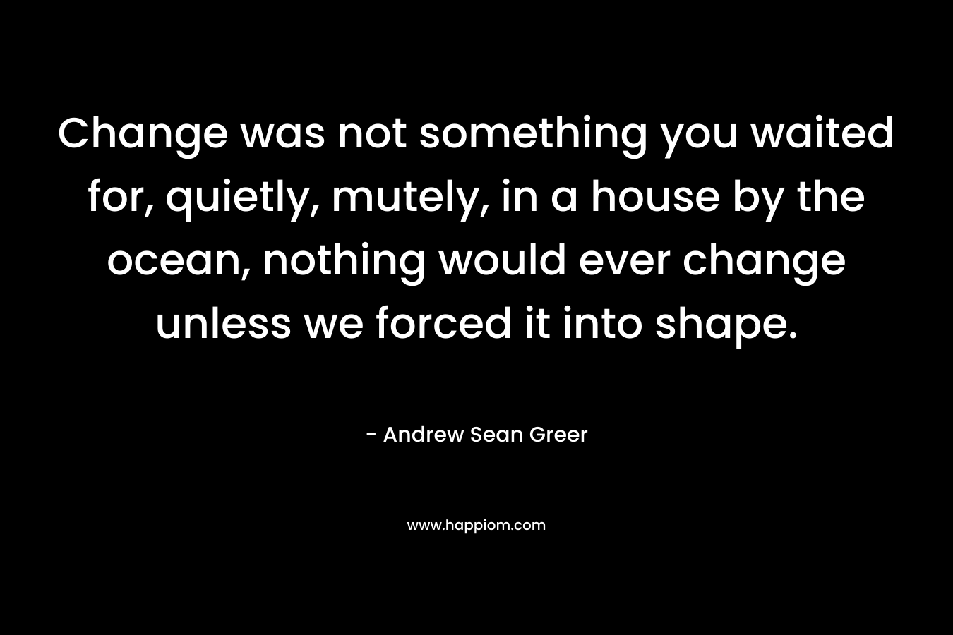 Change was not something you waited for, quietly, mutely, in a house by the ocean, nothing would ever change unless we forced it into shape.