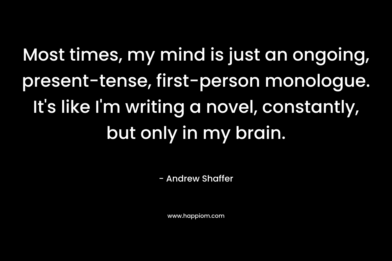 Most times, my mind is just an ongoing, present-tense, first-person monologue. It’s like I’m writing a novel, constantly, but only in my brain. – Andrew Shaffer