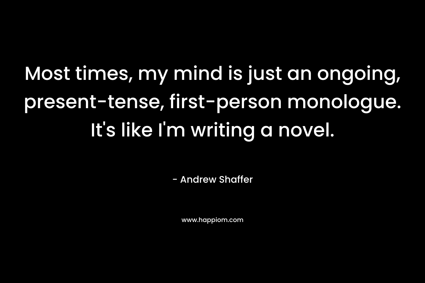 Most times, my mind is just an ongoing, present-tense, first-person monologue. It’s like I’m writing a novel. – Andrew Shaffer