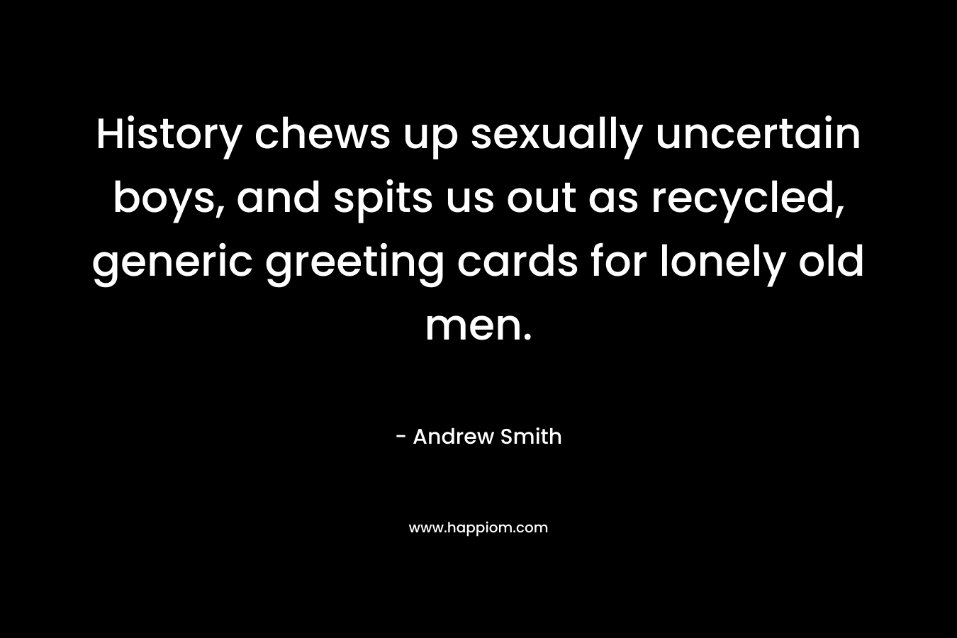 History chews up sexually uncertain boys, and spits us out as recycled, generic greeting cards for lonely old men.