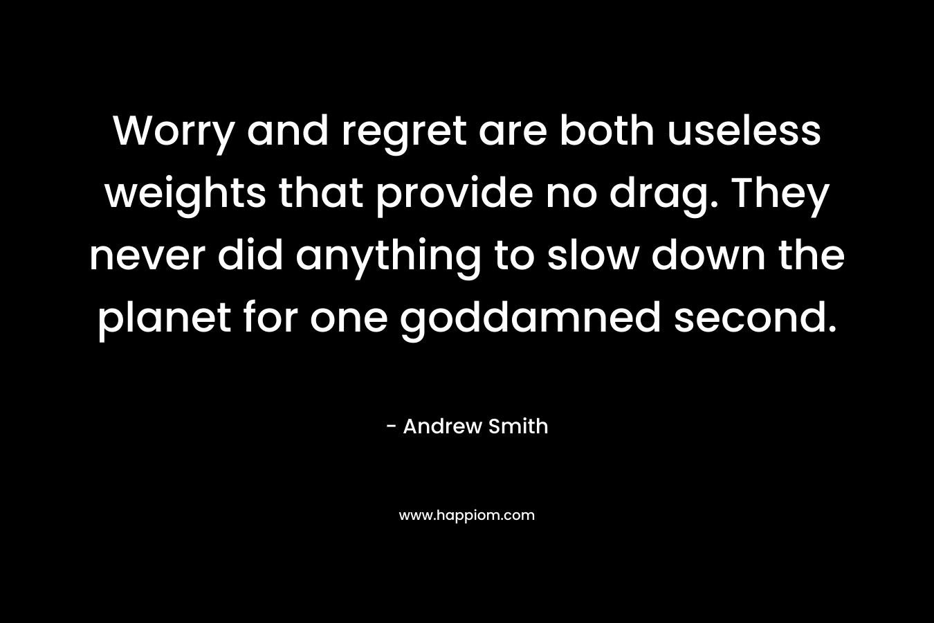 Worry and regret are both useless weights that provide no drag. They never did anything to slow down the planet for one goddamned second. – Andrew  Smith