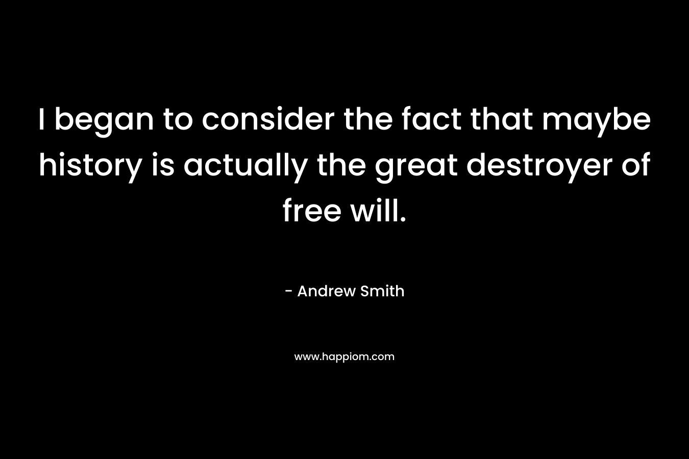I began to consider the fact that maybe history is actually the great destroyer of free will.