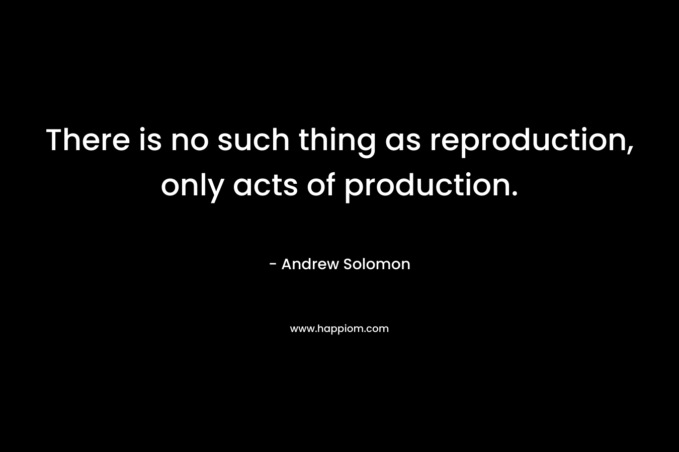 There is no such thing as reproduction, only acts of production. – Andrew Solomon
