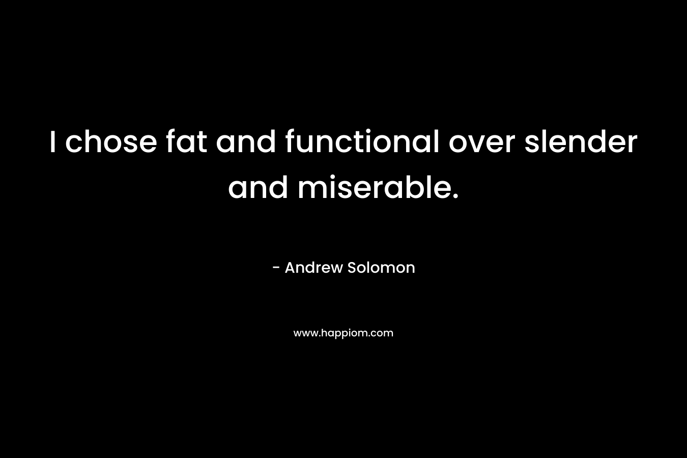 I chose fat and functional over slender and miserable. – Andrew Solomon