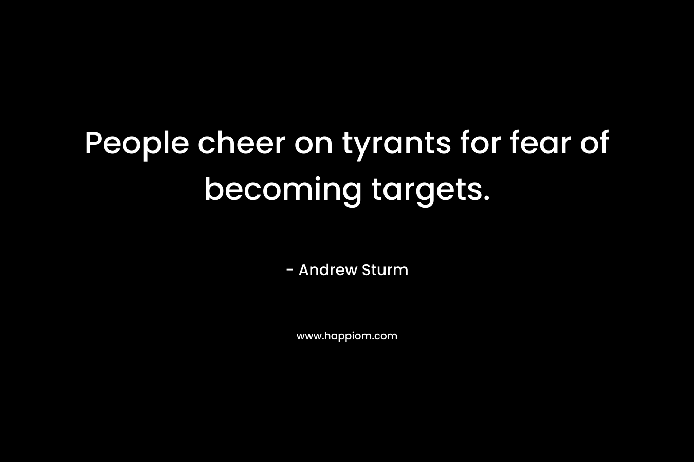 People cheer on tyrants for fear of becoming targets.
