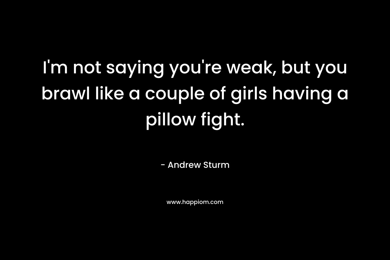 I’m not saying you’re weak, but you brawl like a couple of girls having a pillow fight. – Andrew Sturm