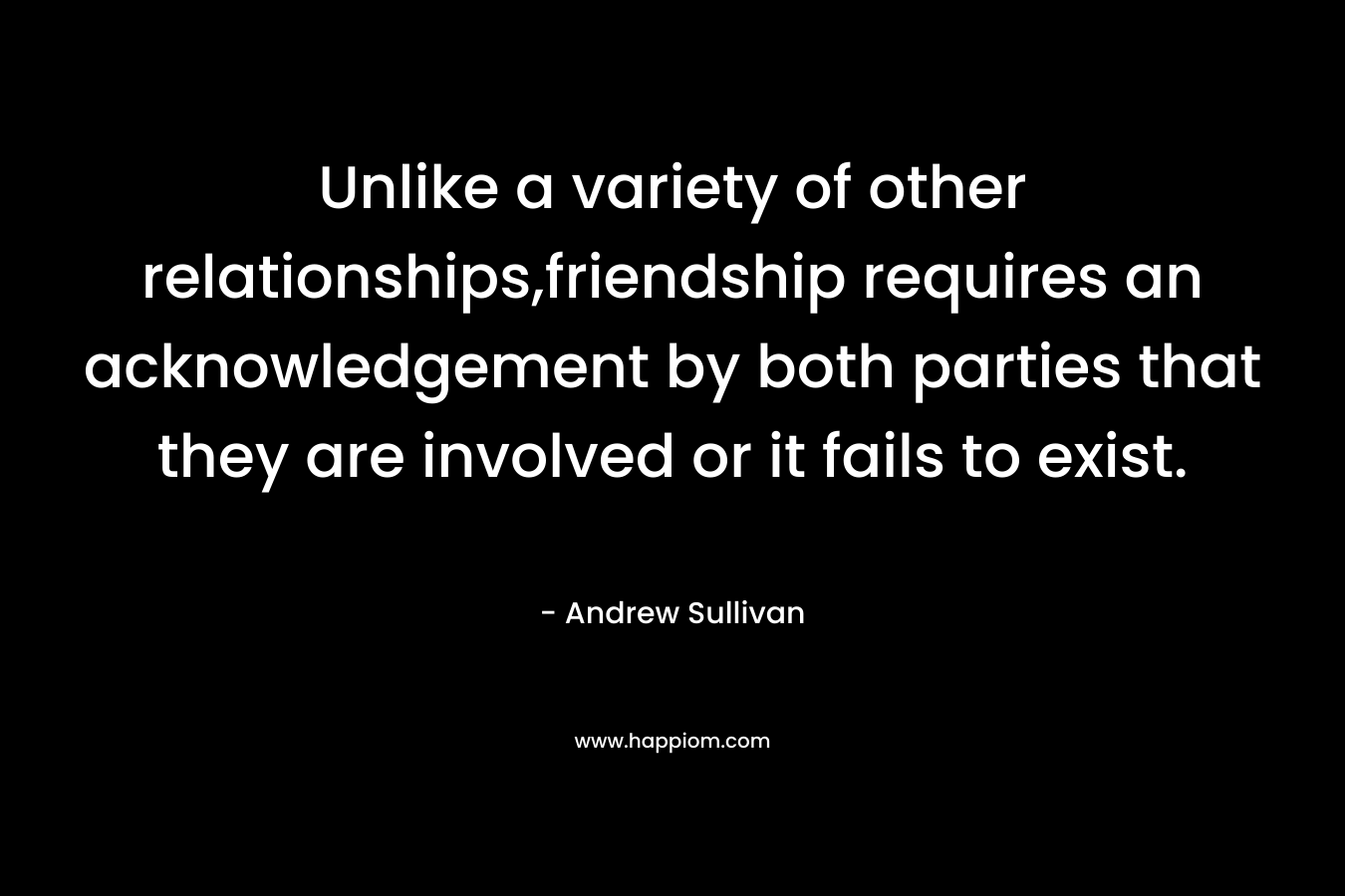 Unlike a variety of other relationships,friendship requires an acknowledgement by both parties that they are involved or it fails to exist. – Andrew Sullivan