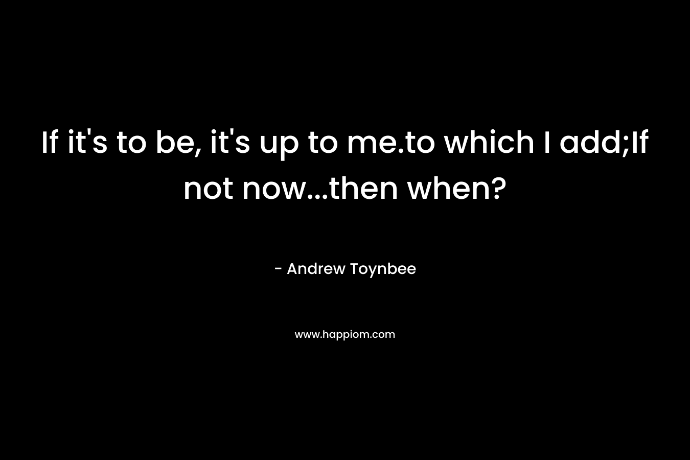 If it’s to be, it’s up to me.to which I add;If not now…then when? – Andrew Toynbee