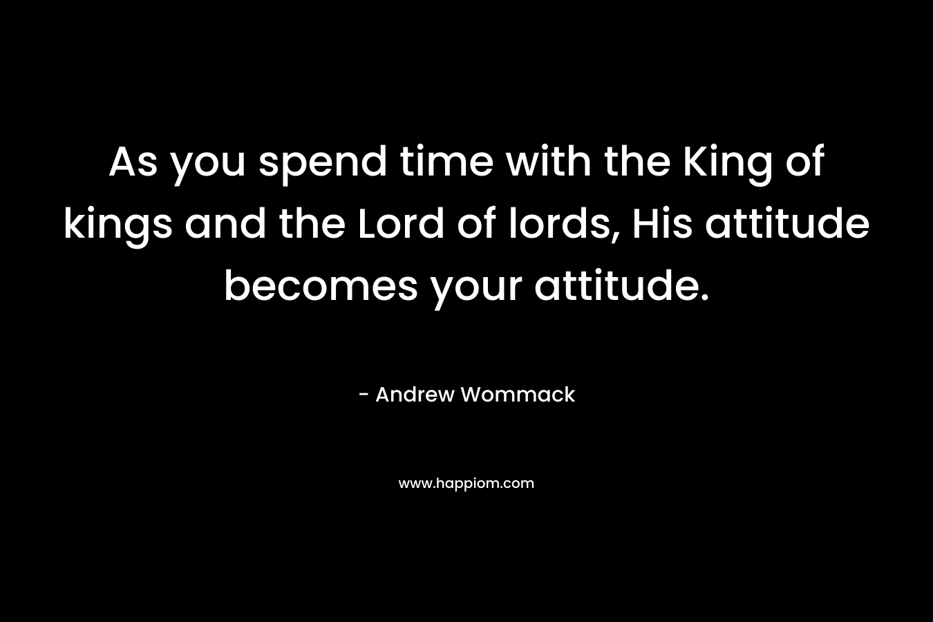As you spend time with the King of kings and the Lord of lords, His attitude becomes your attitude.