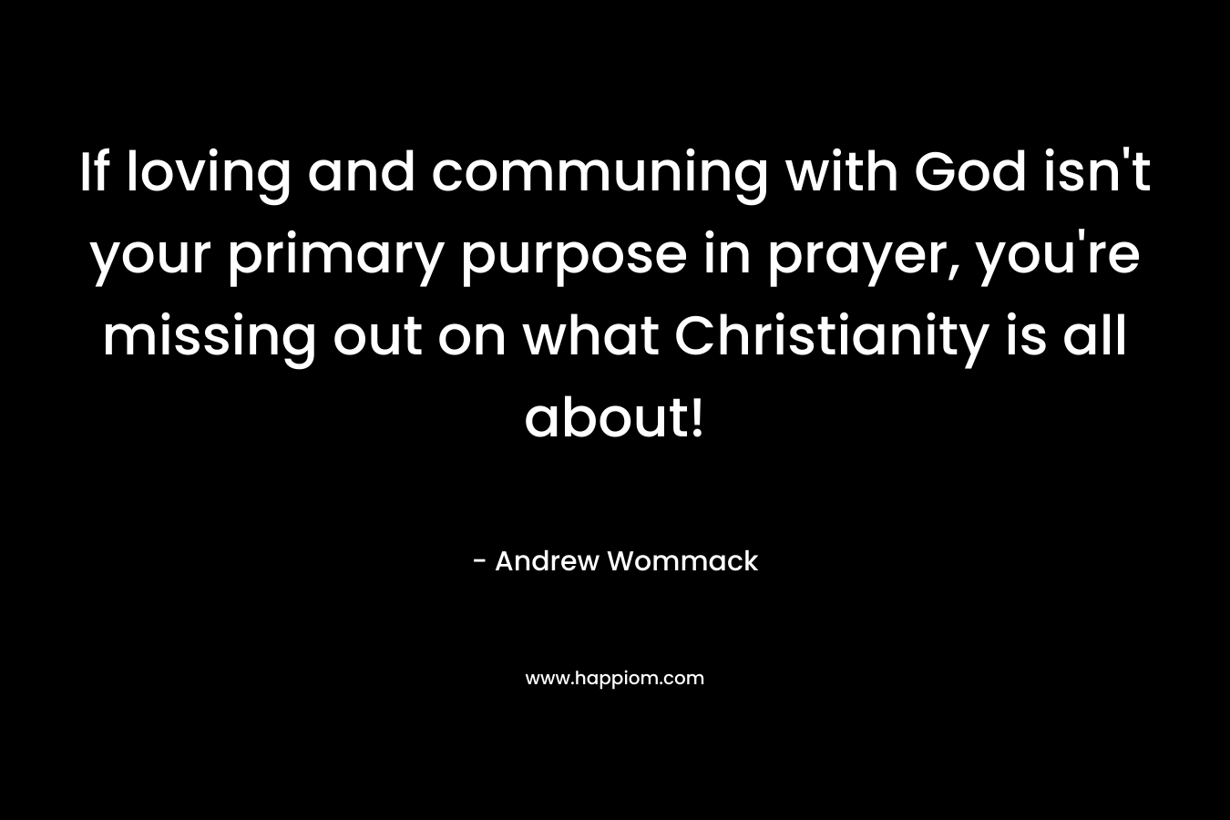 If loving and communing with God isn’t your primary purpose in prayer, you’re missing out on what Christianity is all about! – Andrew Wommack