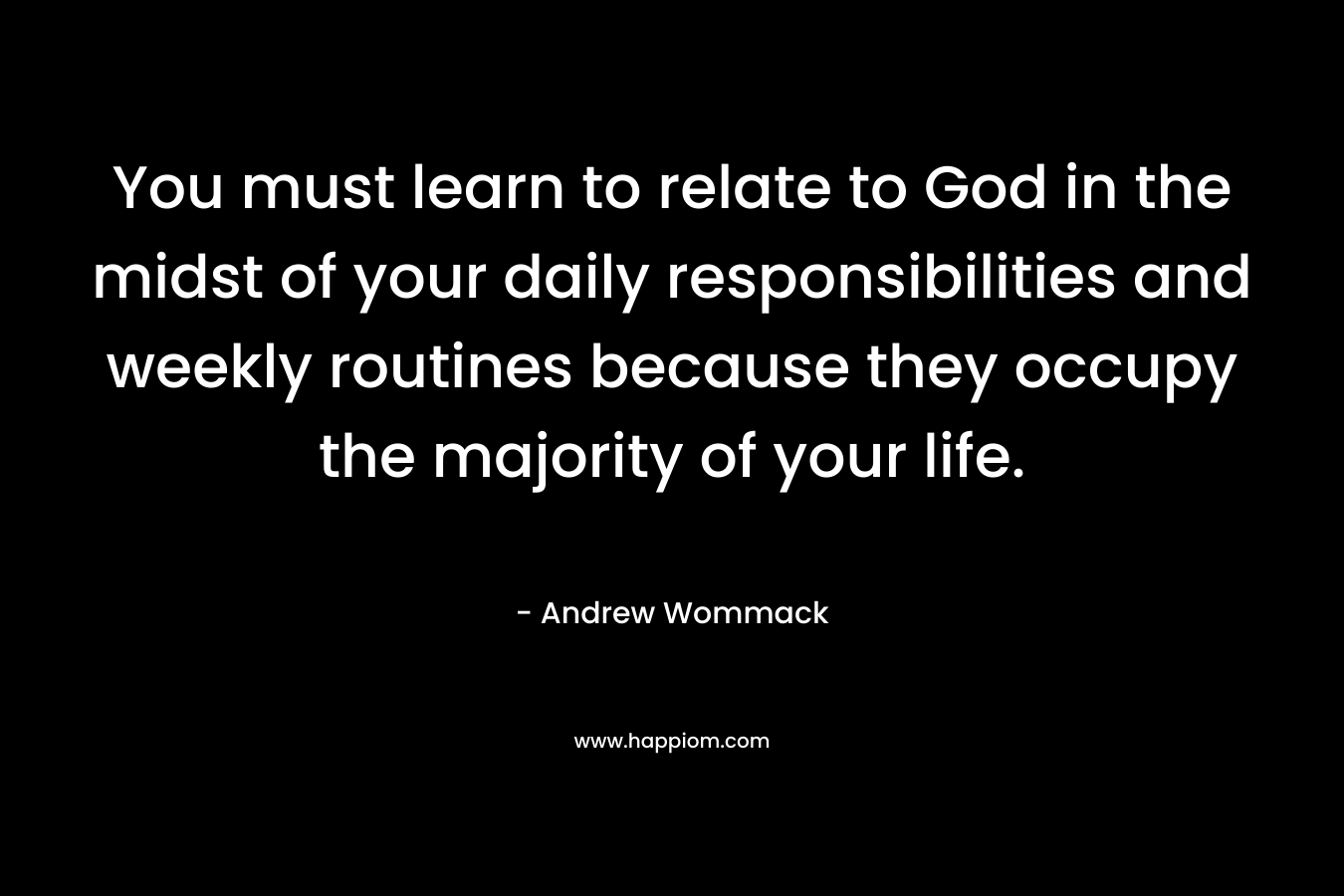 You must learn to relate to God in the midst of your daily responsibilities and weekly routines because they occupy the majority of your life.
