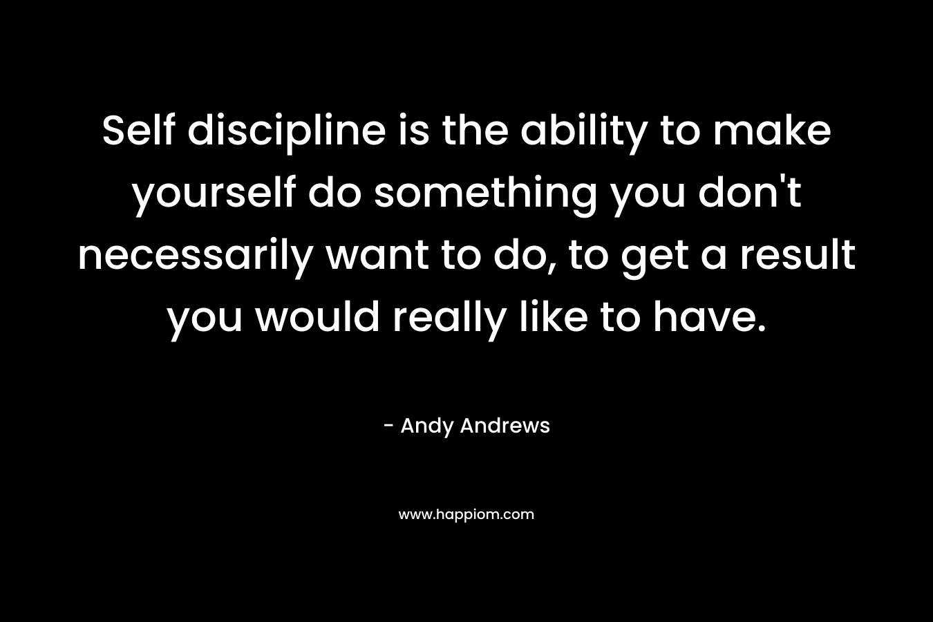 Self discipline is the ability to make yourself do something you don’t necessarily want to do, to get a result you would really like to have. – Andy Andrews