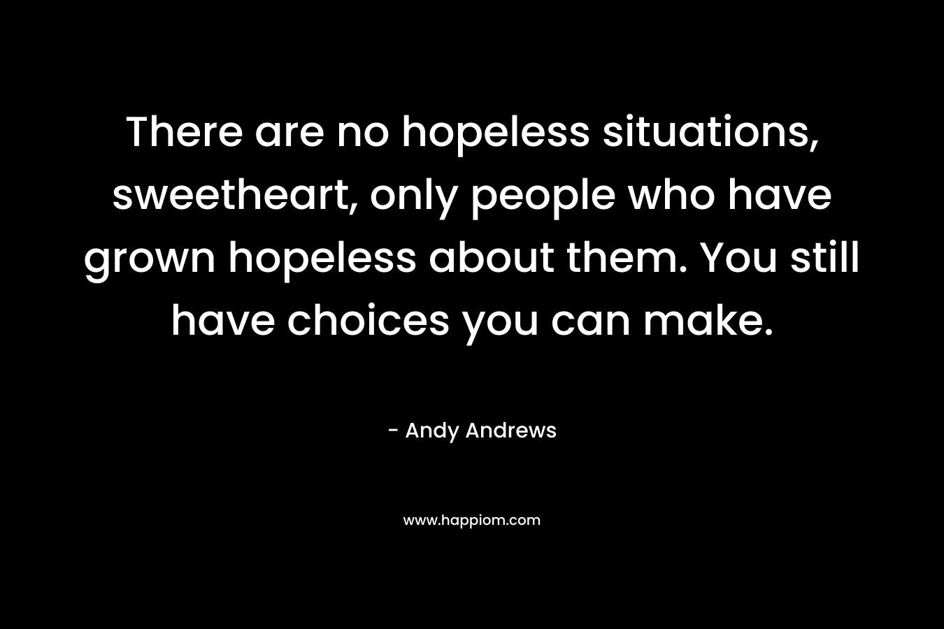 There are no hopeless situations, sweetheart, only people who have grown hopeless about them. You still have choices you can make. – Andy Andrews