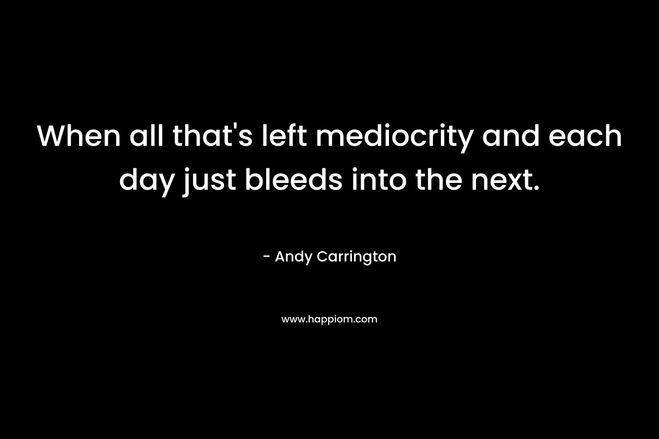 When all that’s left mediocrity and each day just bleeds into the next. – Andy Carrington