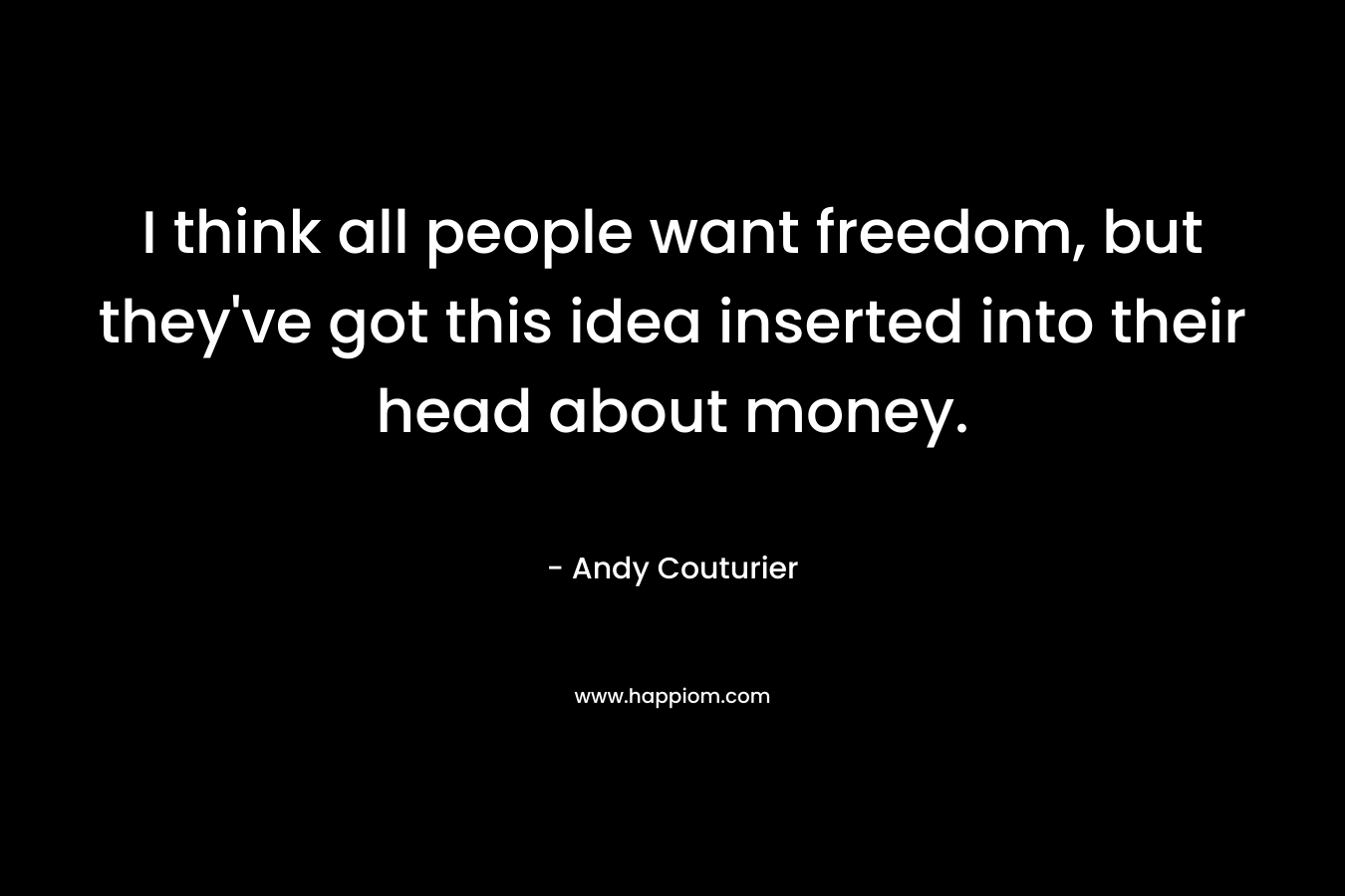 I think all people want freedom, but they’ve got this idea inserted into their head about money. – Andy Couturier
