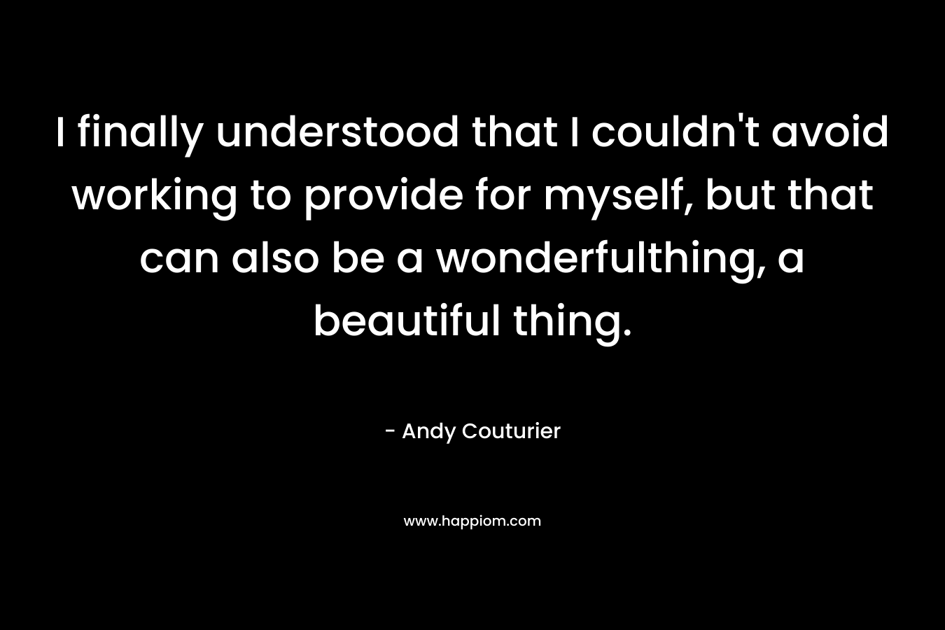 I finally understood that I couldn’t avoid working to provide for myself, but that can also be a wonderfulthing, a beautiful thing. – Andy Couturier
