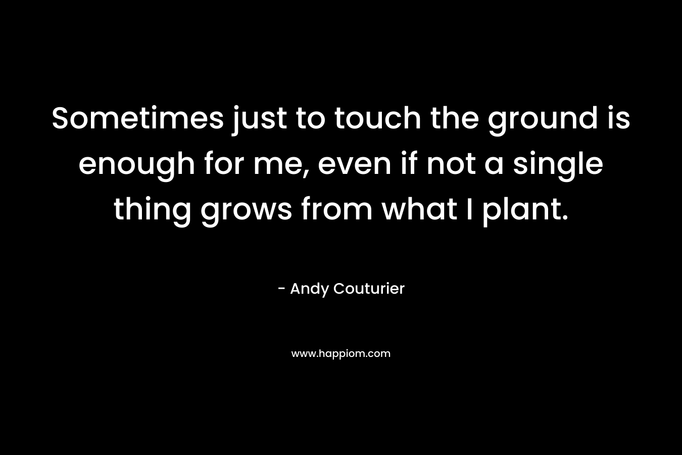 Sometimes just to touch the ground is enough for me, even if not a single thing grows from what I plant. – Andy Couturier