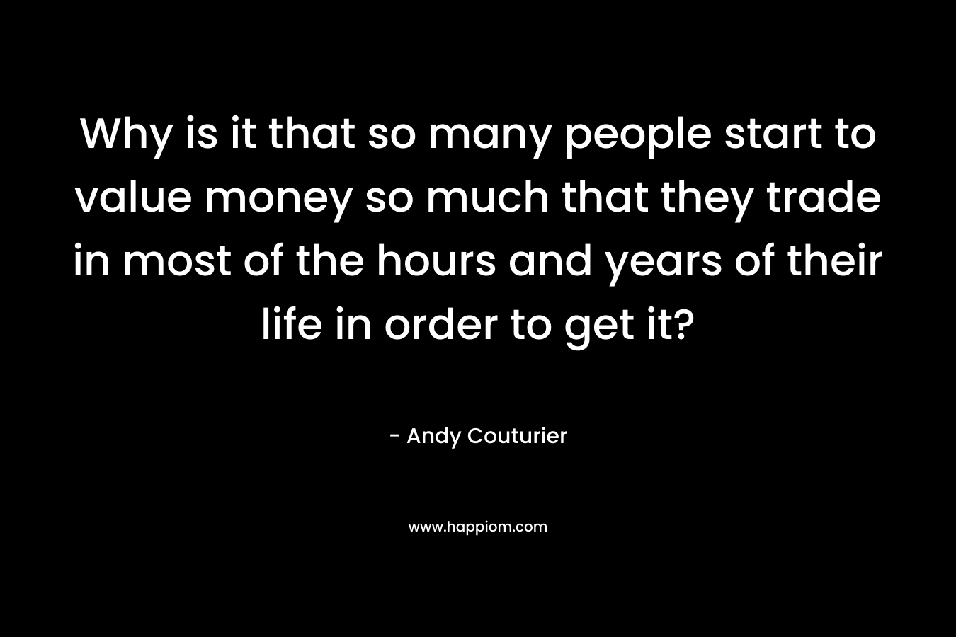 Why is it that so many people start to value money so much that they trade in most of the hours and years of their life in order to get it? – Andy Couturier