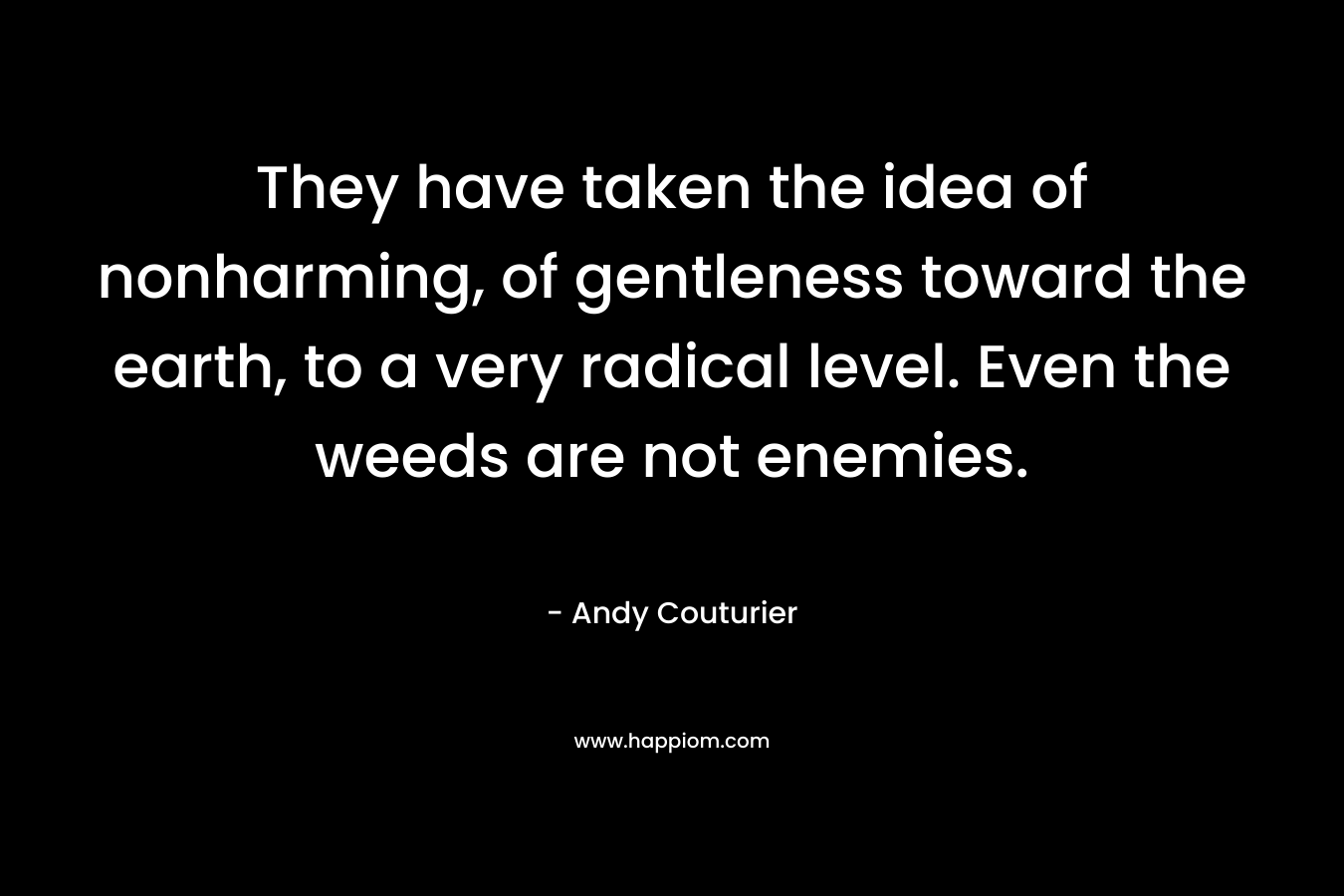 They have taken the idea of nonharming, of gentleness toward the earth, to a very radical level. Even the weeds are not enemies. – Andy Couturier