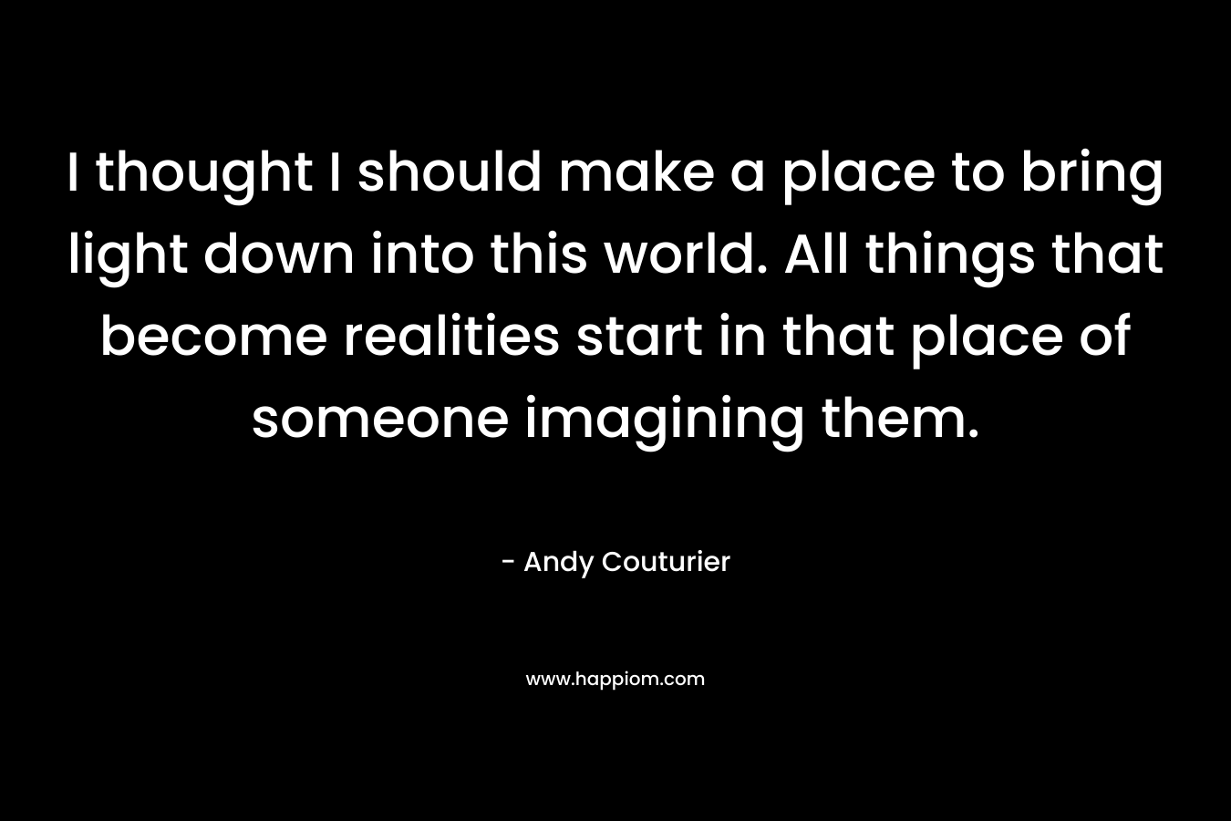 I thought I should make a place to bring light down into this world. All things that become realities start in that place of someone imagining them. – Andy Couturier