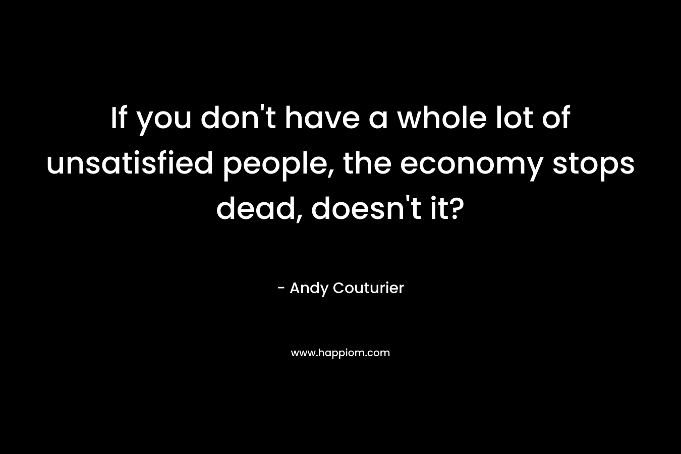 If you don’t have a whole lot of unsatisfied people, the economy stops dead, doesn’t it? – Andy Couturier