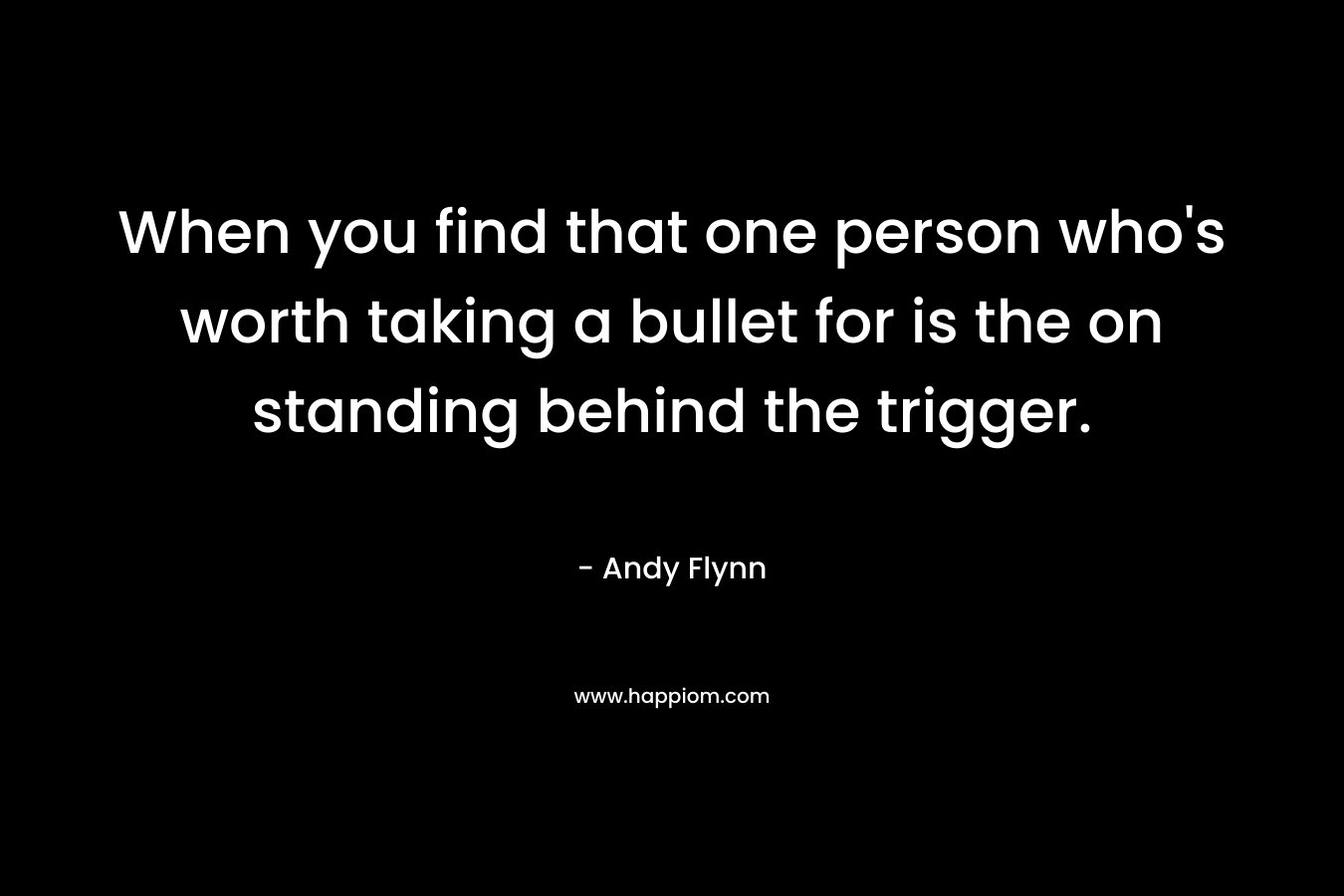 When you find that one person who’s worth taking a bullet for is the on standing behind the trigger. – Andy Flynn