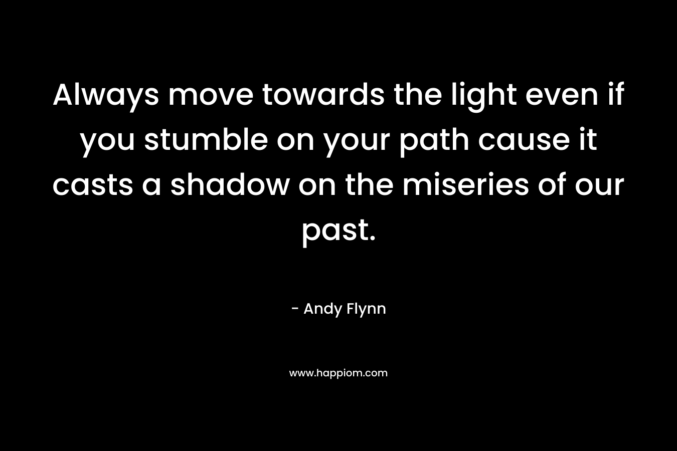 Always move towards the light even if you stumble on your path cause it casts a shadow on the miseries of our past. – Andy Flynn