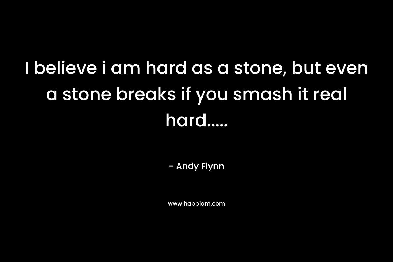 I believe i am hard as a stone, but even a stone breaks if you smash it real hard.....