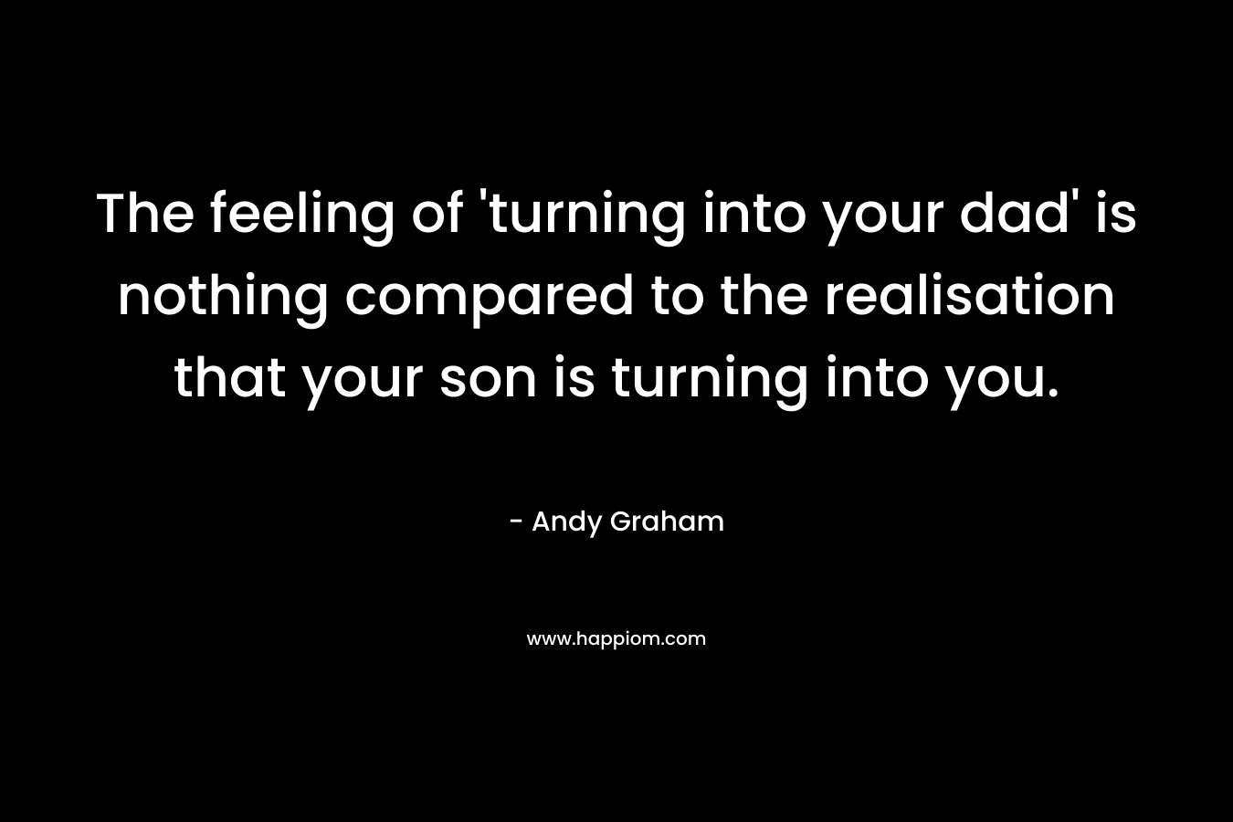 The feeling of ‘turning into your dad’ is nothing compared to the realisation that your son is turning into you. – Andy  Graham