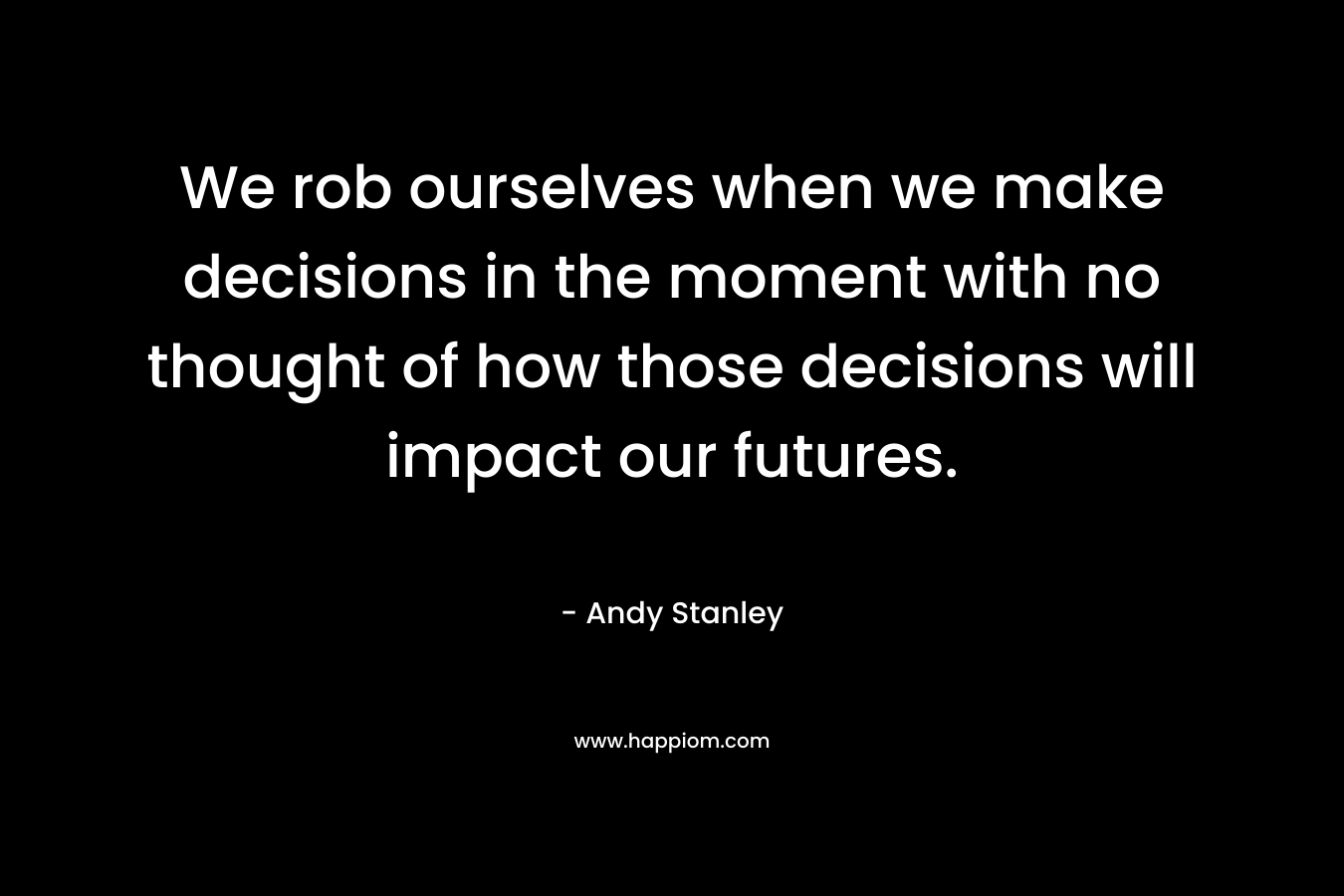 We rob ourselves when we make decisions in the moment with no thought of how those decisions will impact our futures. – Andy Stanley
