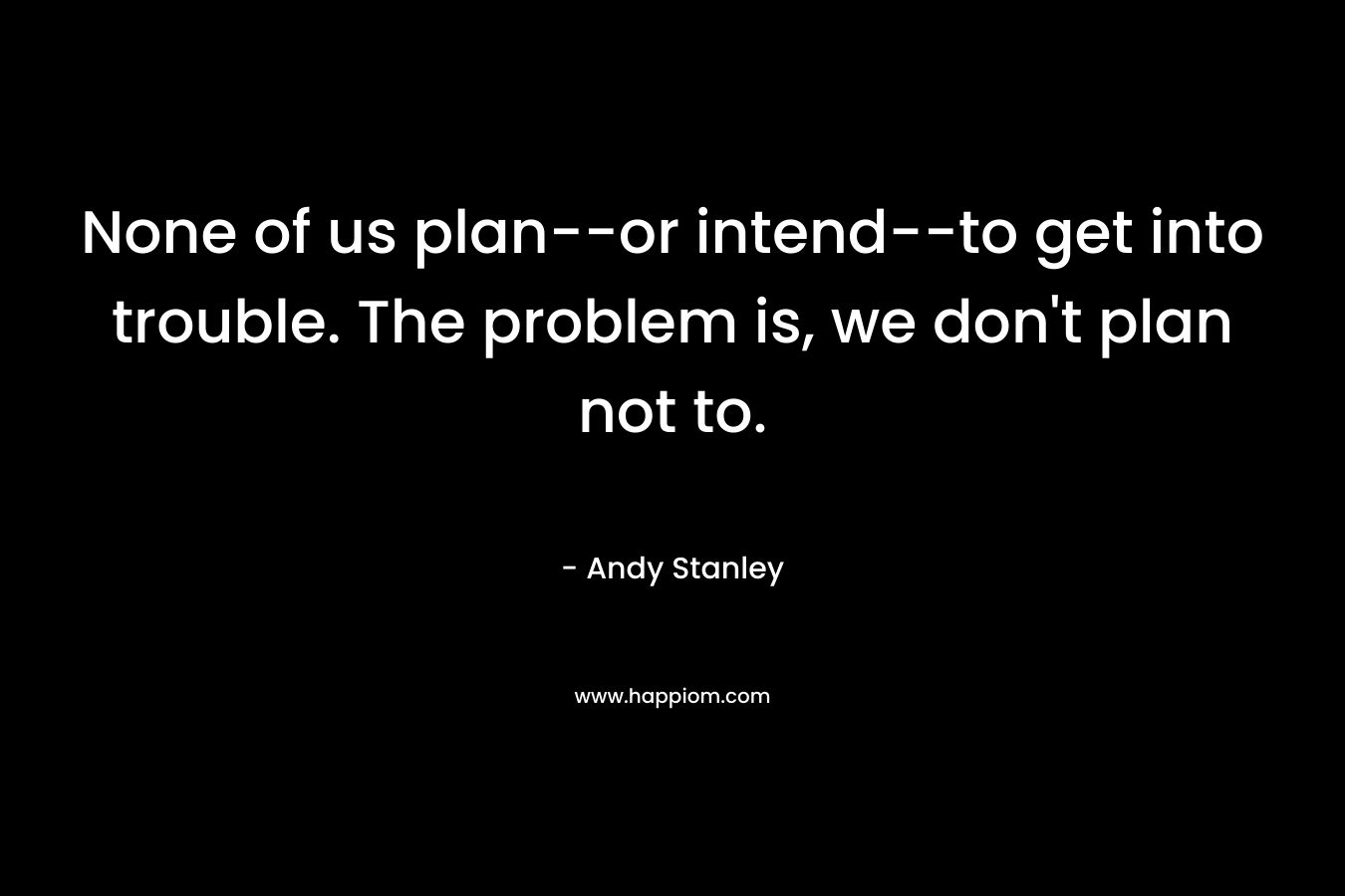 None of us plan–or intend–to get into trouble. The problem is, we don’t plan not to. – Andy Stanley