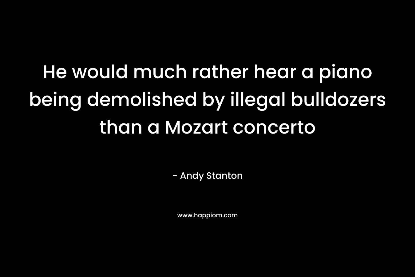 He would much rather hear a piano being demolished by illegal bulldozers than a Mozart concerto