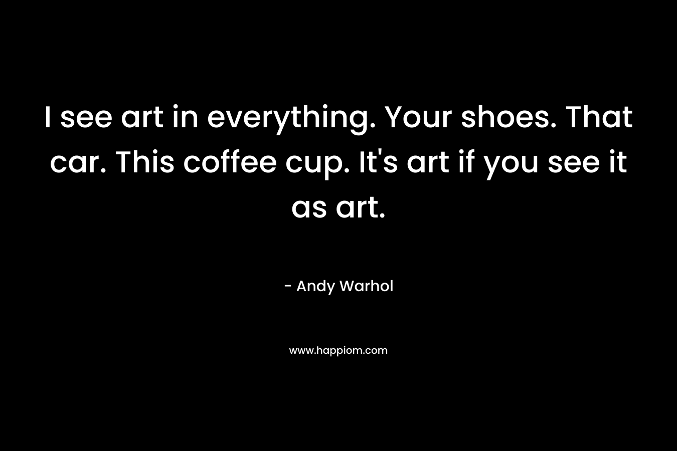 I see art in everything. Your shoes. That car. This coffee cup. It's art if you see it as art.