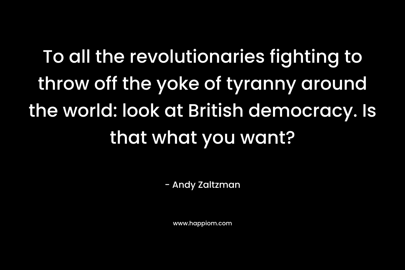 To all the revolutionaries fighting to throw off the yoke of tyranny around the world: look at British democracy. Is that what you want? – Andy Zaltzman