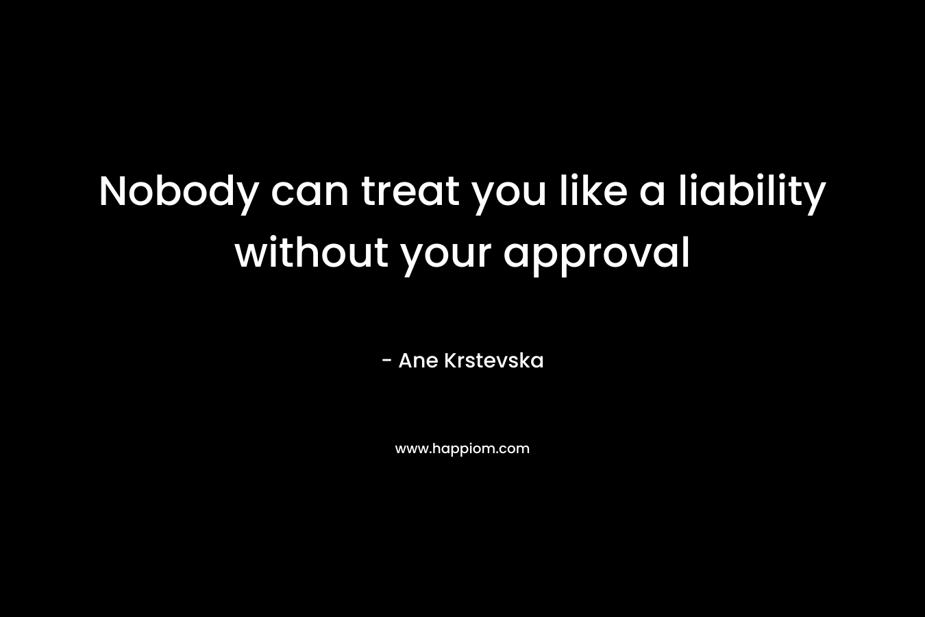 Nobody can treat you like a liability without your approval