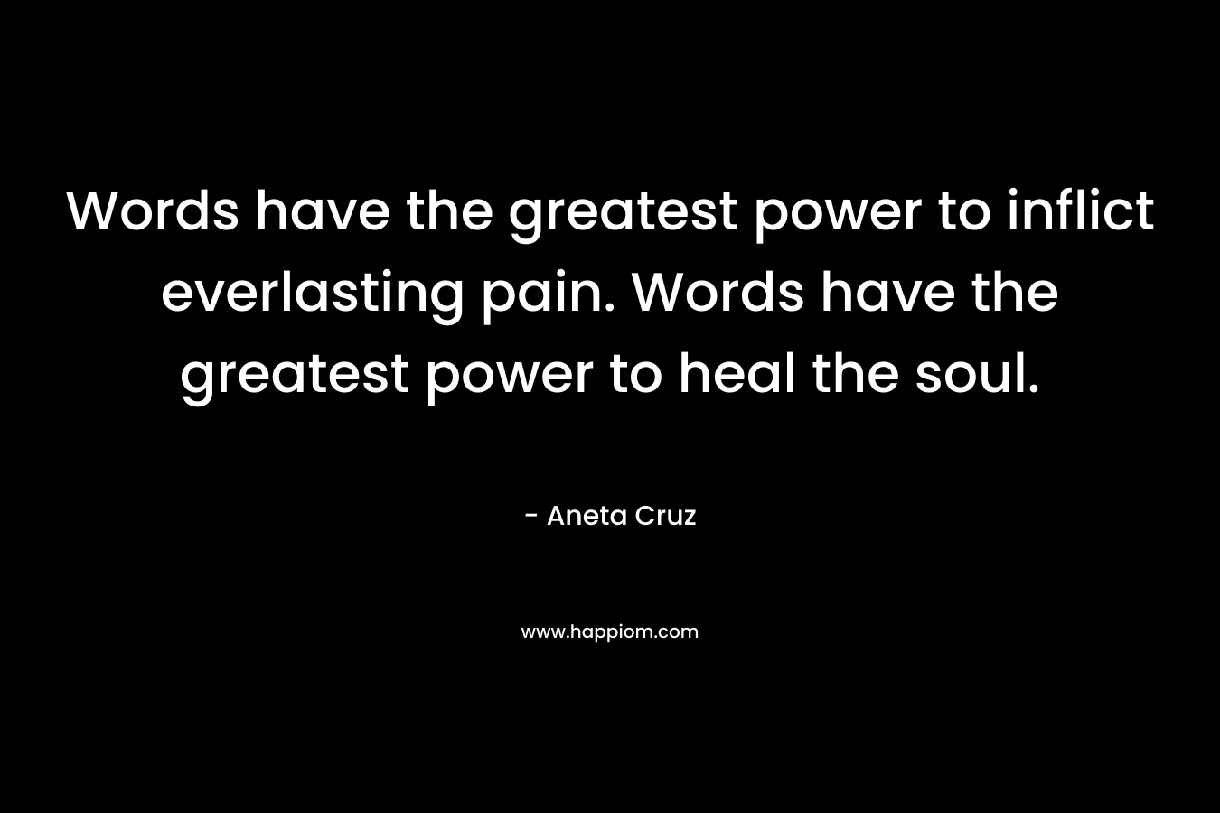 Words have the greatest power to inflict everlasting pain. Words have the greatest power to heal the soul. – Aneta Cruz
