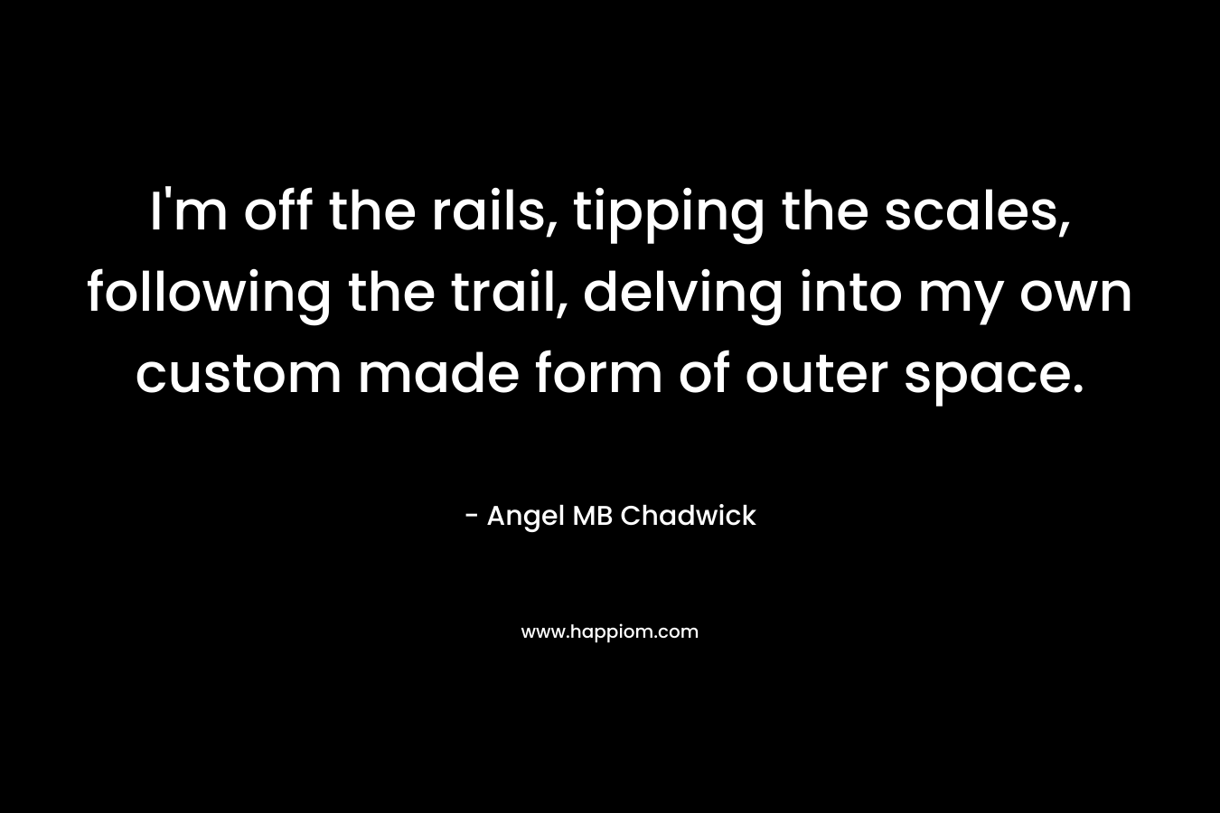 I'm off the rails, tipping the scales, following the trail, delving into my own custom made form of outer space.