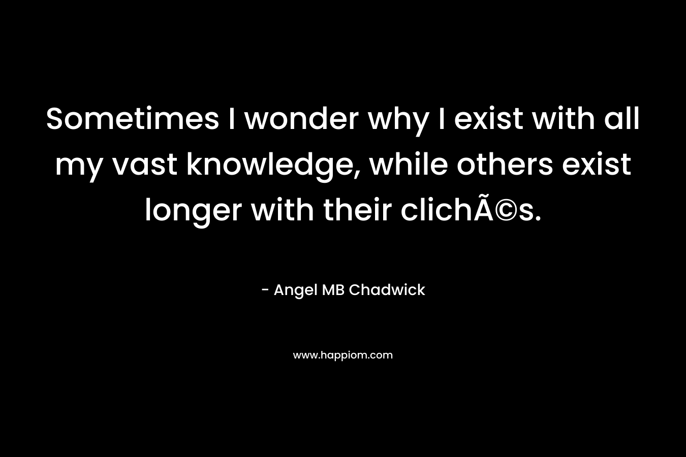 Sometimes I wonder why I exist with all my vast knowledge, while others exist longer with their clichÃ©s. – Angel MB Chadwick
