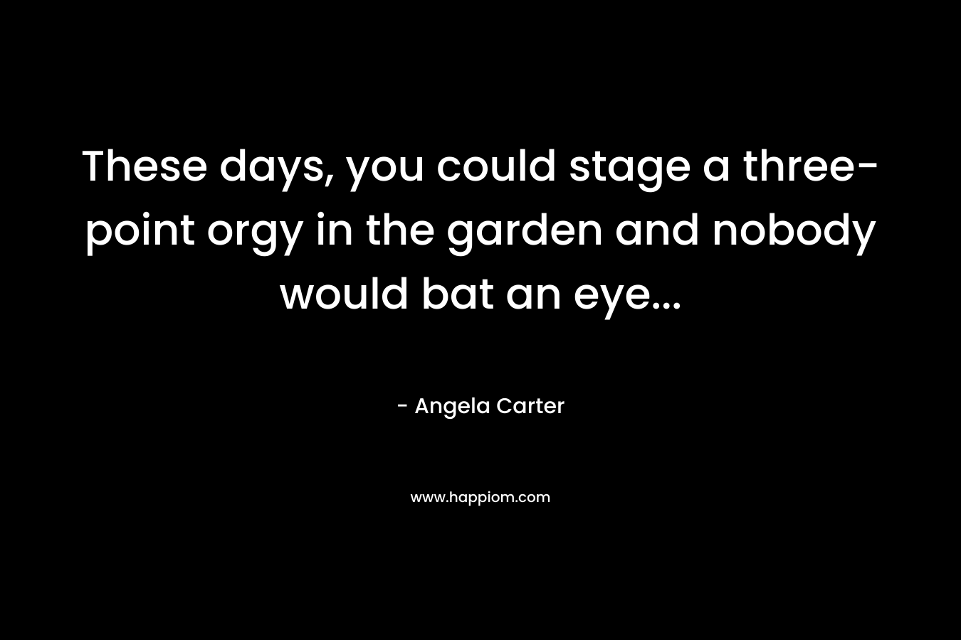 These days, you could stage a three-point orgy in the garden and nobody would bat an eye… – Angela Carter
