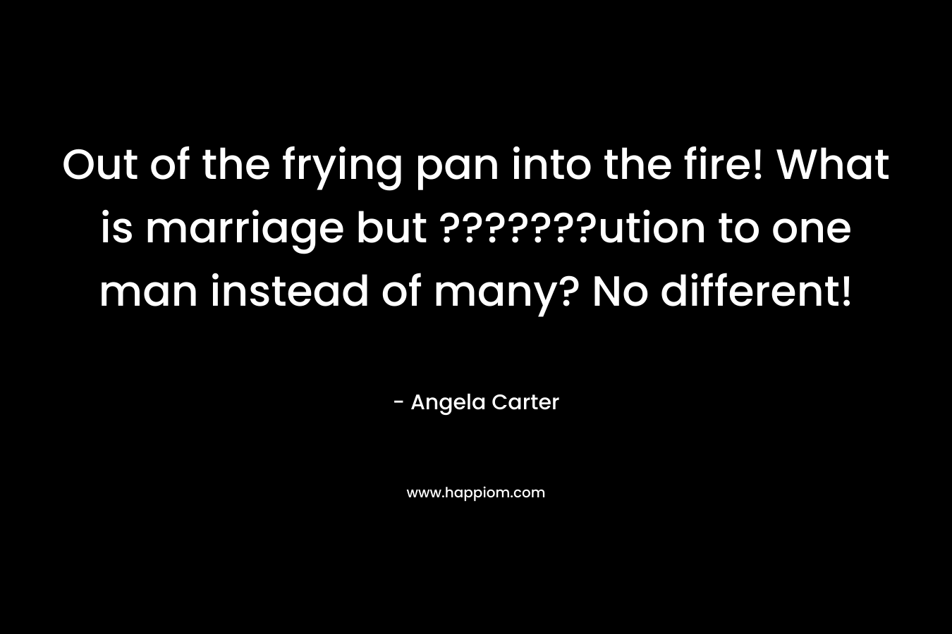 Out of the frying pan into the fire! What is marriage but ???????ution to one man instead of many? No different!