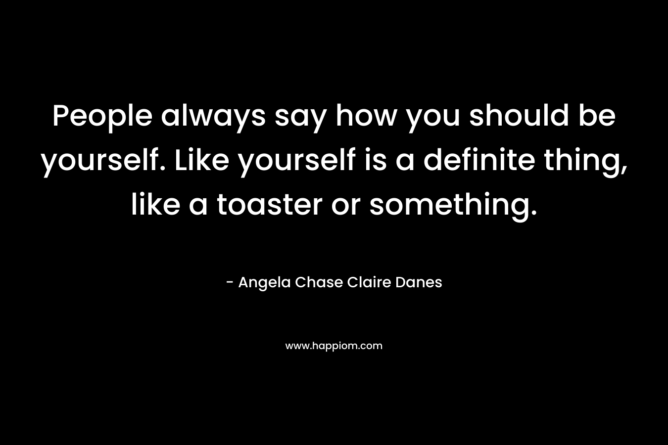 People always say how you should be yourself. Like yourself is a definite thing, like a toaster or something.