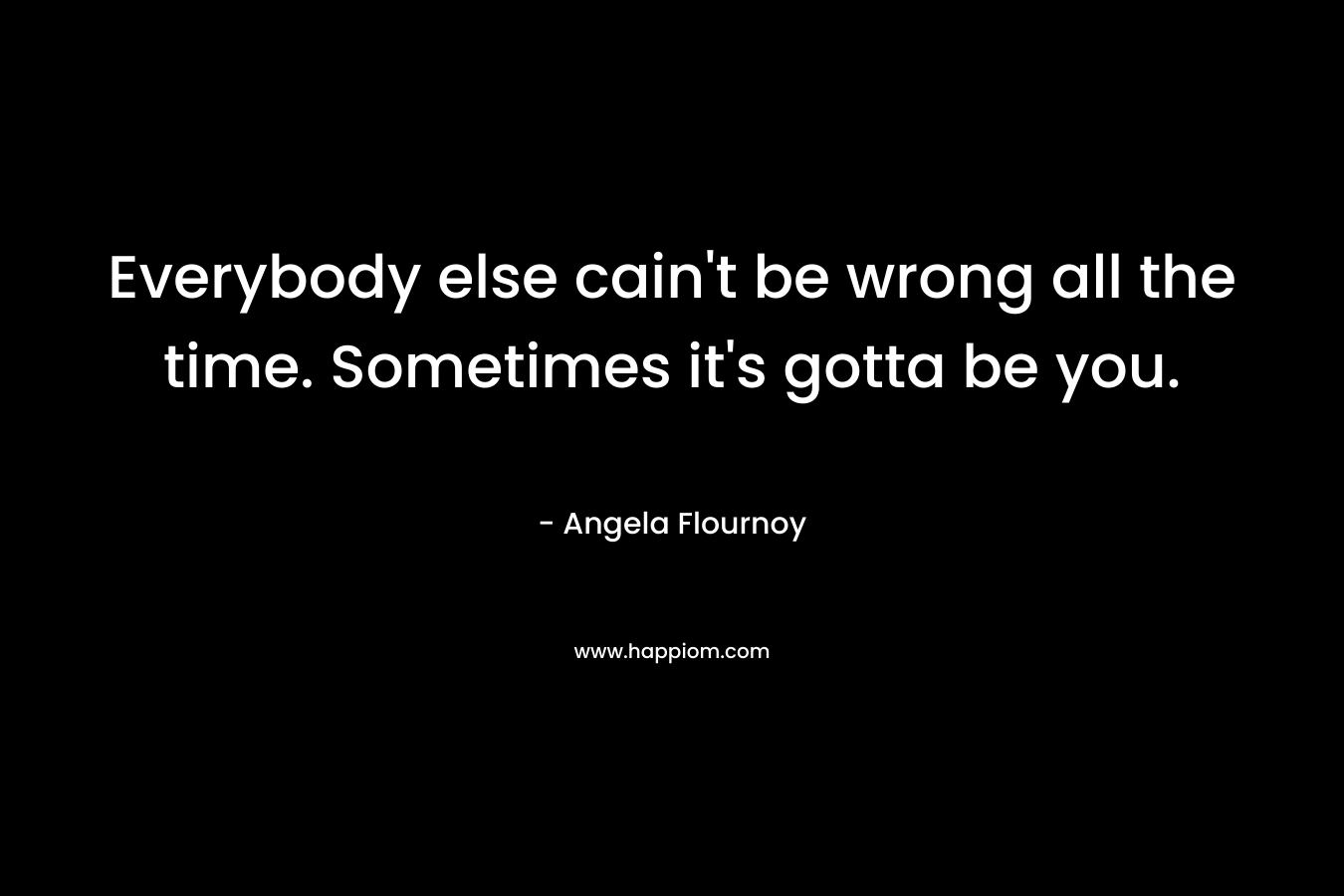 Everybody else cain’t be wrong all the time. Sometimes it’s gotta be you. – Angela Flournoy