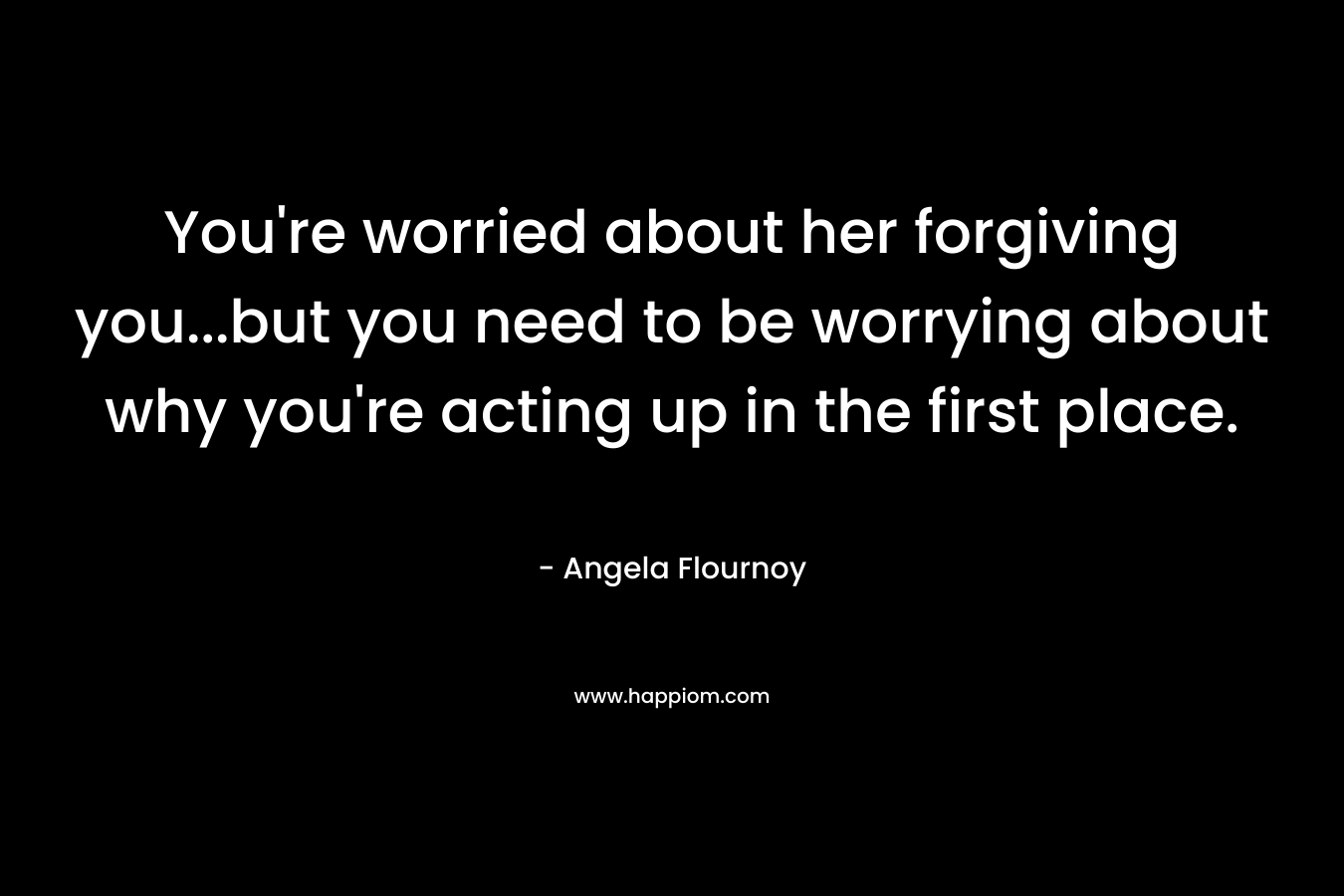 You’re worried about her forgiving you…but you need to be worrying about why you’re acting up in the first place. – Angela Flournoy