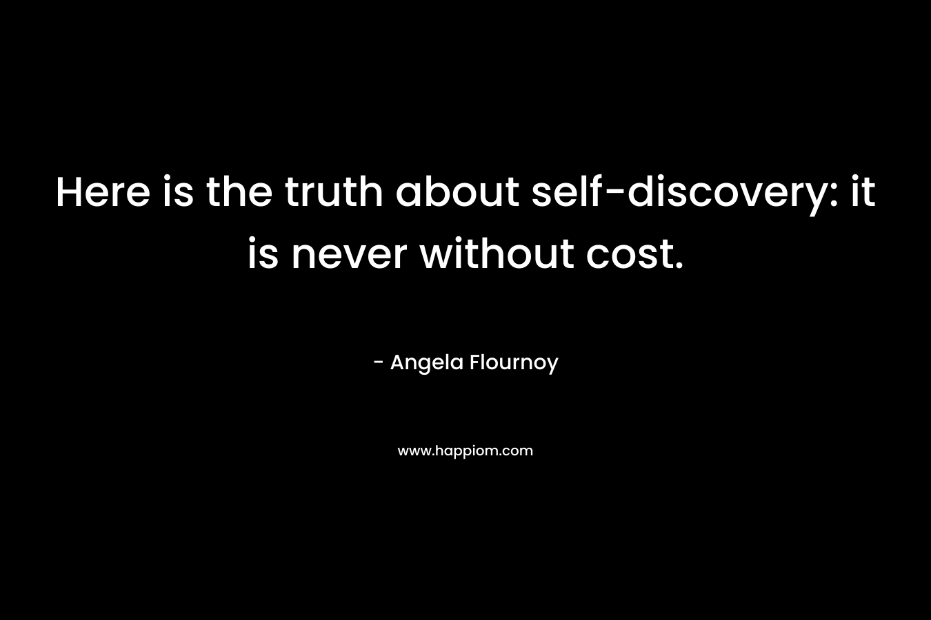 Here is the truth about self-discovery: it is never without cost. – Angela Flournoy