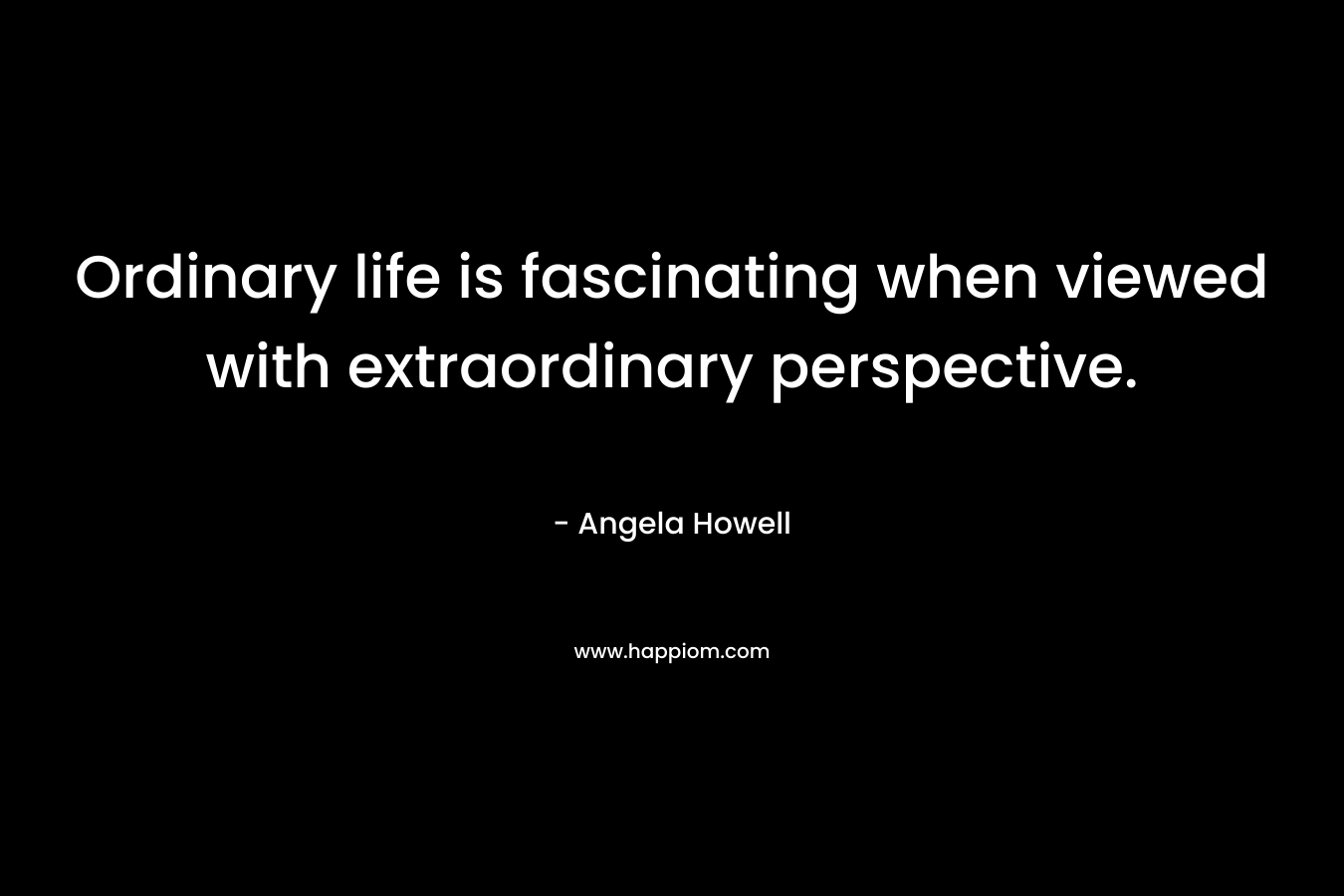 Ordinary life is fascinating when viewed with extraordinary perspective. – Angela Howell